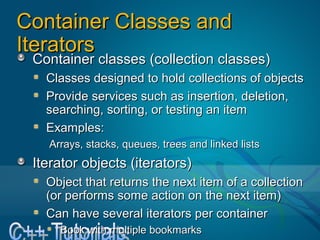 Container Classes and IteratorsContainer Classes and Iterators
Container classes (collection classes)Container classes (collection classes)
Classes designed to hold collections of objectsClasses designed to hold collections of objects
Provide services such as insertion, deletion, sProvide services such as insertion, deletion, s
earching, sorting, or testing an itemearching, sorting, or testing an item
Examples:Examples:
Arrays, stacks, queues, trees and linked listsArrays, stacks, queues, trees and linked lists
Iterator objects (iterators)Iterator objects (iterators)
Object that returns the next item of a collectionObject that returns the next item of a collection
(or performs some action on the next item)(or performs some action on the next item)
Can have several iterators per containerCan have several iterators per container
Book with multiple bookmarksBook with multiple bookmarks
 