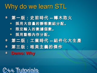 Why do we learn STLWhy do we learn STL
第一版：史前時代第一版：史前時代 ---- 轉木取火轉木取火
採用大容量的靜態數組分配。採用大容量的靜態數組分配。
限定輸入的數據個數。限定輸入的數據個數。
採用動態內存分配。採用動態內存分配。
第二版：工業時代第二版：工業時代 ---- 組件化大生產組件化大生產
第三版：唯美主義的傑作第三版：唯美主義的傑作
Demo: WhyDemo: Why
 