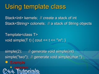 Using template classUsing template class
Stack<int> kernels; // create a stack of intStack<int> kernels; // create a stack of int
Stack<String> colonels; // a stack of String objectsStack<String> colonels; // a stack of String objects
Template<class T>Template<class T>
void simple(T t) { cout << t << "n"; }void simple(T t) { cout << t << "n"; }
simple(2); // generate void simple(int)simple(2); // generate void simple(int)
simple("two"); // generate void simple(char *)simple("two"); // generate void simple(char *)
 ExampleExample
 stackitemstackitem
 