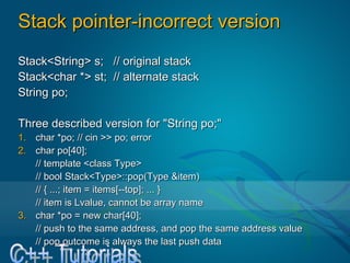 Stack pointer-incorrect versionStack pointer-incorrect version
Stack<String> s; // original stackStack<String> s; // original stack
Stack<char *> st; // alternate stackStack<char *> st; // alternate stack
String po;String po;
Three described version for "String po;"Three described version for "String po;"
1.1. char *po; // cin >> po; errorchar *po; // cin >> po; error
2.2. char po[40];char po[40];
// template <class Type>// template <class Type>
// bool Stack<Type>::pop(Type &item)// bool Stack<Type>::pop(Type &item)
// { ...; item = items[--top]; ... }// { ...; item = items[--top]; ... }
// item is Lvalue, cannot be array name// item is Lvalue, cannot be array name
3.3. char *po = new char[40];char *po = new char[40];
// push to the same address, and pop the same address value// push to the same address, and pop the same address value
// pop outcome is always the last push data// pop outcome is always the last push data
 