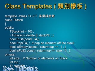 Class Templates (Class Templates ( 類別樣板類別樣板 ))
template <class T> // Ttemplate <class T> // T 是樣板參數是樣板參數
class TStackclass TStack
{{
public:public:
TStack(int = 10) ;TStack(int = 10) ;
~TStack() { delete [] stackPtr ; }~TStack() { delete [] stackPtr ; }
bool Push(const T&);bool Push(const T&);
bool Pop(T&) ; // pop an element off the stackbool Pop(T&) ; // pop an element off the stack
bool isEmpty()const { return top == -1 ; }bool isEmpty()const { return top == -1 ; }
bool isFull() const { return top == size - 1 ; }bool isFull() const { return top == size - 1 ; }
private:private:
int size ; // Number of elements on Stackint size ; // Number of elements on Stack
int top ;int top ;
T* stackPtr ;T* stackPtr ;
};};
 