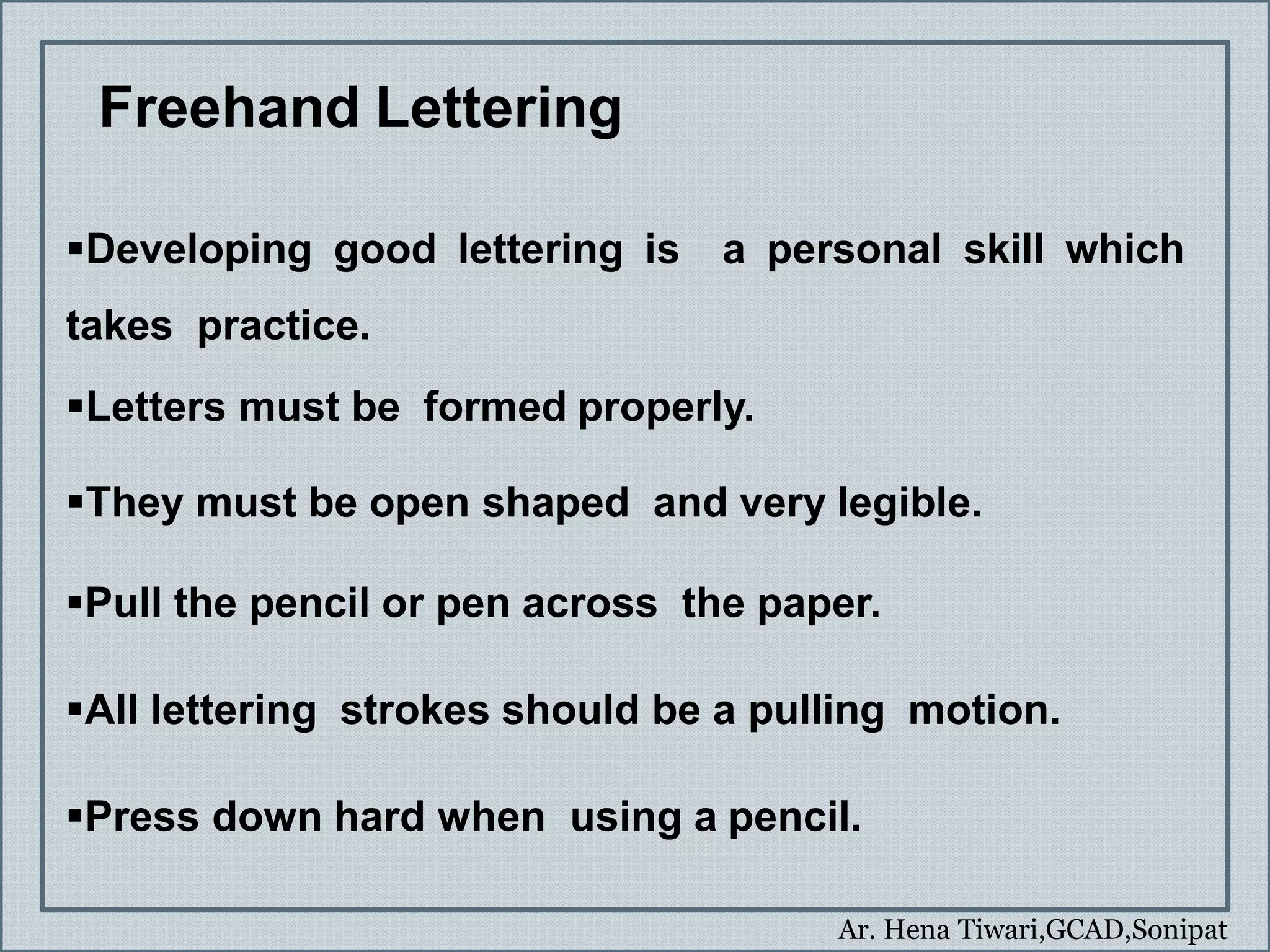 Ar. Hena Tiwari,GCAD,Sonipat
Freehand Lettering
Developing good lettering is a personal skill which
takes practice.
Letters must be formed properly.
They must be open shaped and very legible.
Pull the pencil or pen across the paper.
All lettering strokes should be a pulling motion.
Press down hard when using a pencil.
 