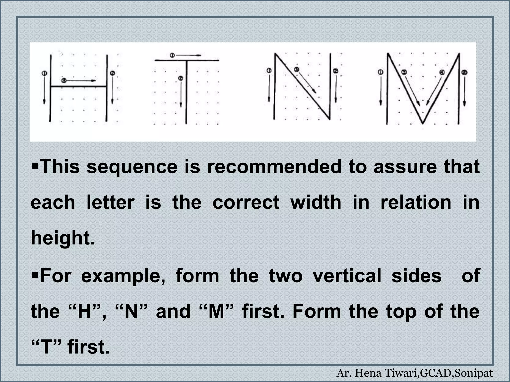 Ar. Hena Tiwari,GCAD,Sonipat
This sequence is recommended to assure that
each letter is the correct width in relation in
height.
For example, form the two vertical sides of
the “H”, “N” and “M” first. Form the top of the
“T” first.
 