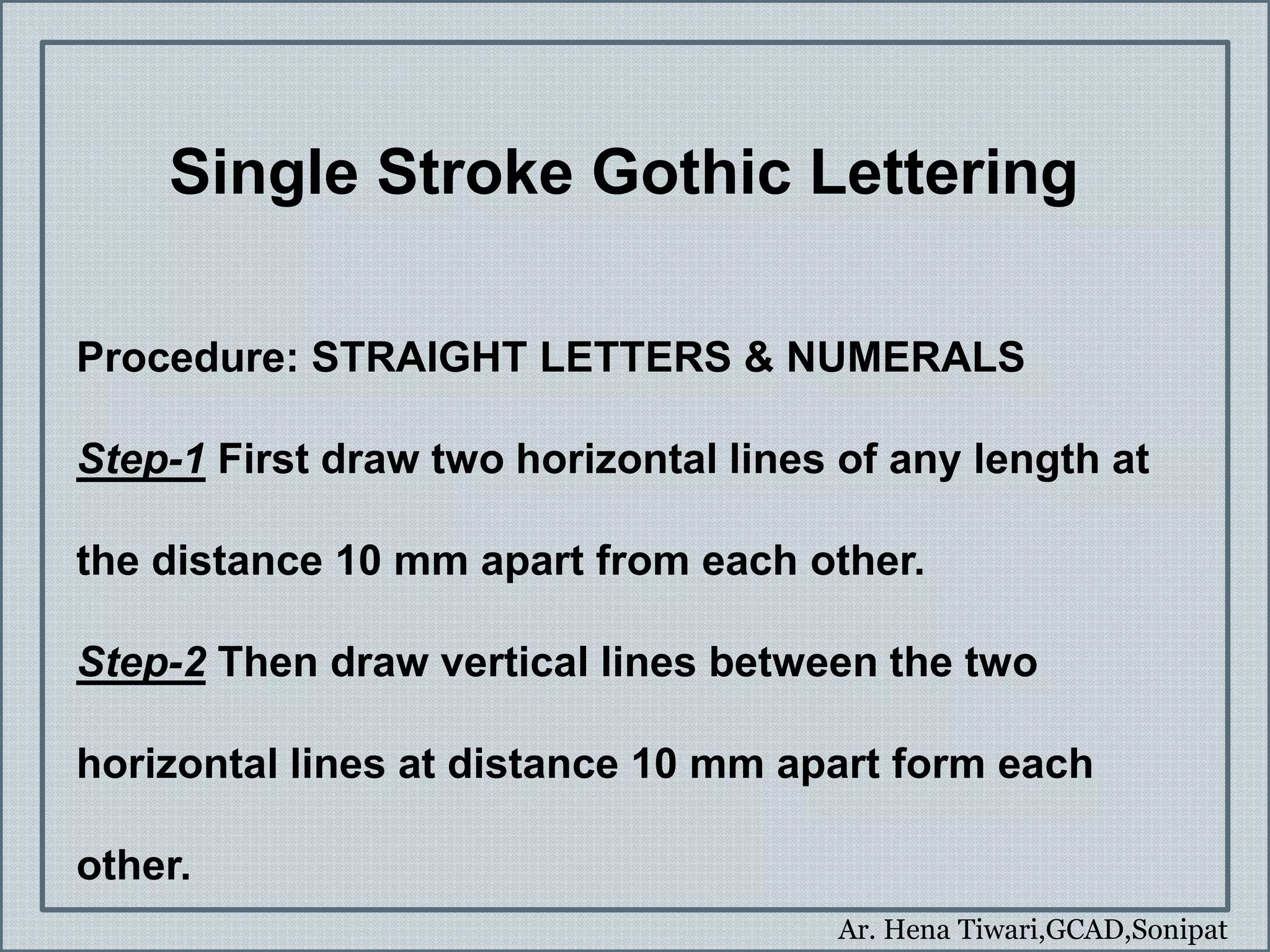 Ar. Hena Tiwari,GCAD,Sonipat
Single Stroke Gothic Lettering
Procedure: STRAIGHT LETTERS & NUMERALS
Step-1 First draw two horizontal lines of any length at
the distance 10 mm apart from each other.
Step-2 Then draw vertical lines between the two
horizontal lines at distance 10 mm apart form each
other.
 