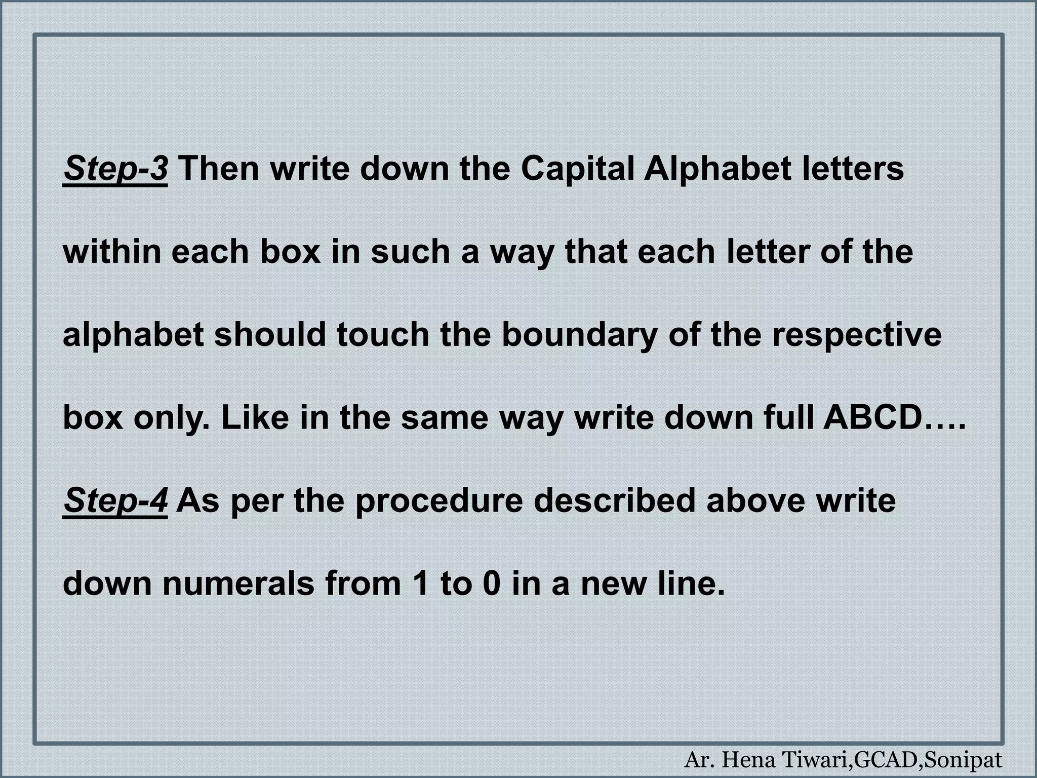 Ar. Hena Tiwari,GCAD,Sonipat
Step-3 Then write down the Capital Alphabet letters
within each box in such a way that each letter of the
alphabet should touch the boundary of the respective
box only. Like in the same way write down full ABCD….
Step-4 As per the procedure described above write
down numerals from 1 to 0 in a new line.
 