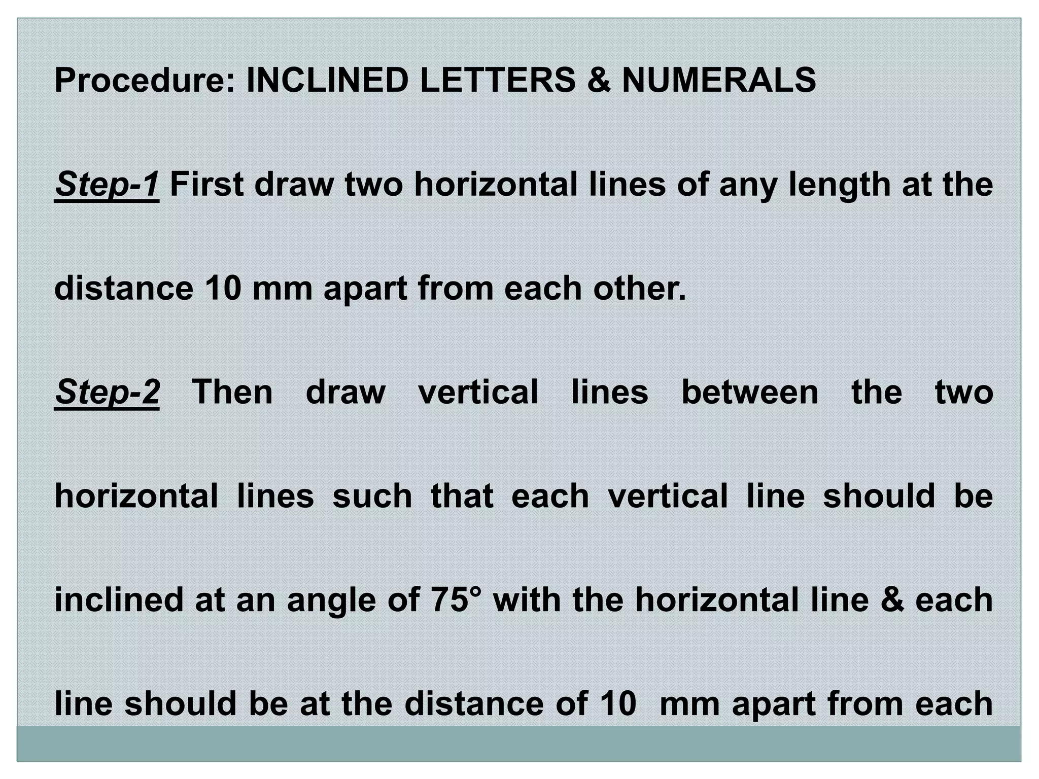 Procedure: INCLINED LETTERS & NUMERALS
Step-1 First draw two horizontal lines of any length at the
distance 10 mm apart from each other.
Step-2 Then draw vertical lines between the two
horizontal lines such that each vertical line should be
inclined at an angle of 75° with the horizontal line & each
line should be at the distance of 10 mm apart from each
 