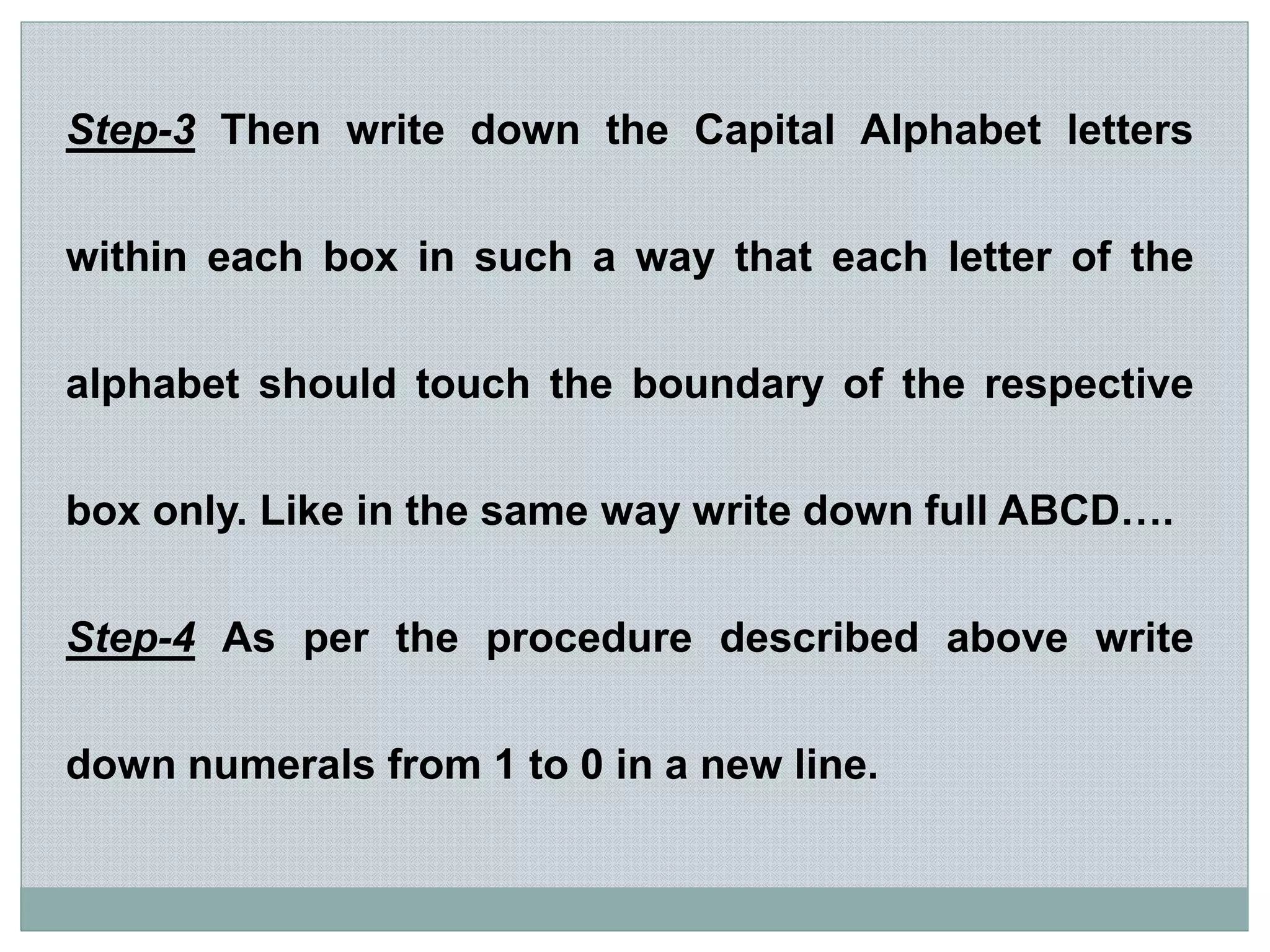 Step-3 Then write down the Capital Alphabet letters
within each box in such a way that each letter of the
alphabet should touch the boundary of the respective
box only. Like in the same way write down full ABCD….
Step-4 As per the procedure described above write
down numerals from 1 to 0 in a new line.
 