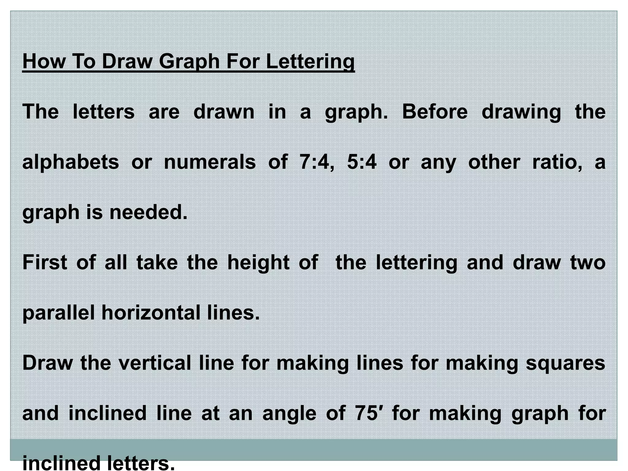 How To Draw Graph For Lettering
The letters are drawn in a graph. Before drawing the
alphabets or numerals of 7:4, 5:4 or any other ratio, a
graph is needed.
First of all take the height of the lettering and draw two
parallel horizontal lines.
Draw the vertical line for making lines for making squares
and inclined line at an angle of 75′ for making graph for
inclined letters.
 