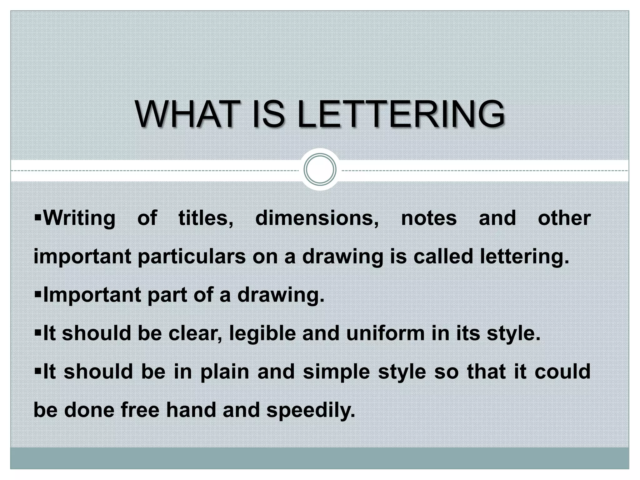 WHAT IS LETTERING
Writing of titles, dimensions, notes and other
important particulars on a drawing is called lettering.
Important part of a drawing.
It should be clear, legible and uniform in its style.
It should be in plain and simple style so that it could
be done free hand and speedily.
 