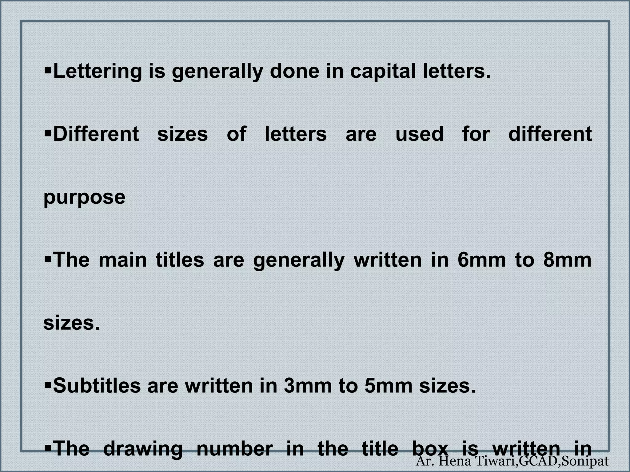 Ar. Hena Tiwari,GCAD,Sonipat
Lettering is generally done in capital letters.
Different sizes of letters are used for different
purpose
The main titles are generally written in 6mm to 8mm
sizes.
Subtitles are written in 3mm to 5mm sizes.
The drawing number in the title box is written in
 