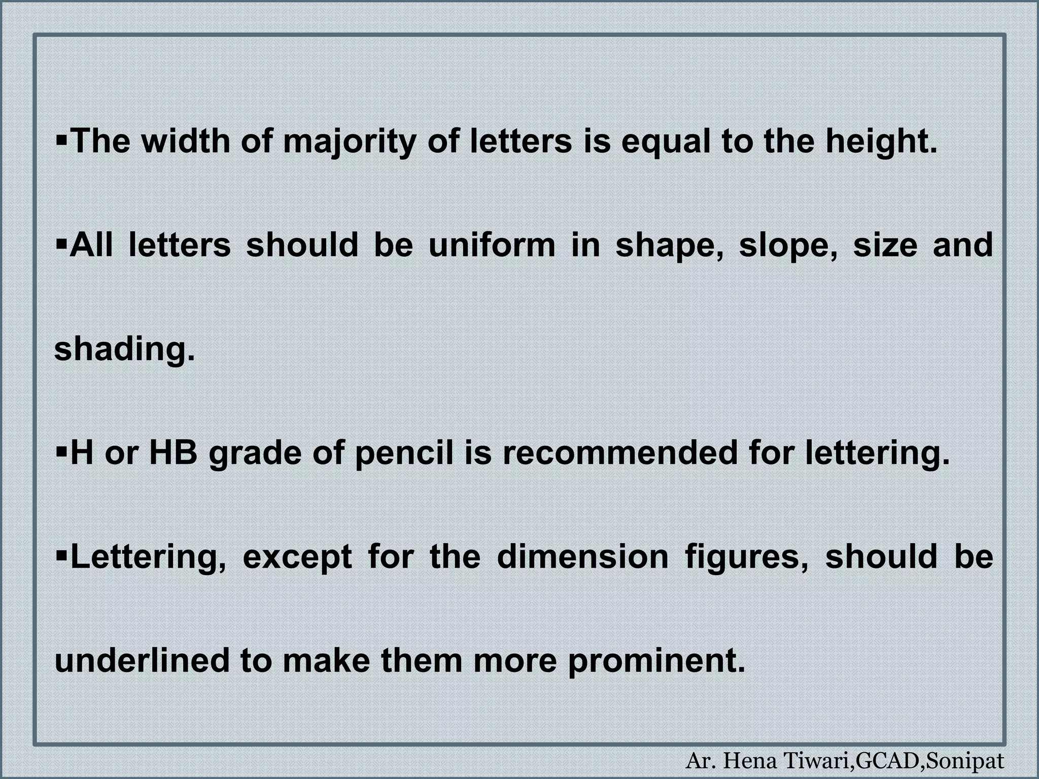 Ar. Hena Tiwari,GCAD,Sonipat
The width of majority of letters is equal to the height.
All letters should be uniform in shape, slope, size and
shading.
H or HB grade of pencil is recommended for lettering.
Lettering, except for the dimension figures, should be
underlined to make them more prominent.
 