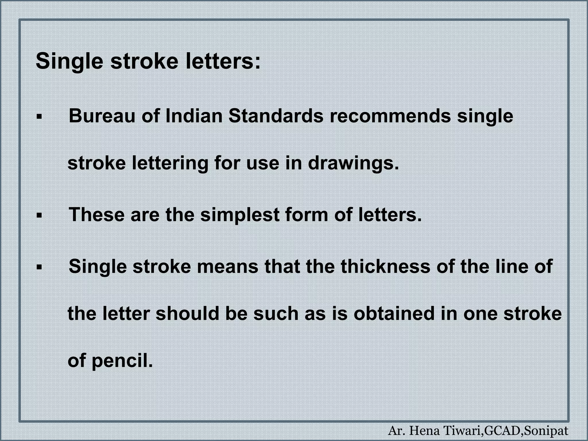Ar. Hena Tiwari,GCAD,Sonipat
Single stroke letters:
 Bureau of Indian Standards recommends single
stroke lettering for use in drawings.
 These are the simplest form of letters.
 Single stroke means that the thickness of the line of
the letter should be such as is obtained in one stroke
of pencil.
 