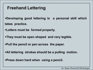 Ar. Hena Tiwari,GCAD,Sonipat
Freehand Lettering
Developing good lettering is a personal skill which
takes practice.
Letters must be formed properly.
They must be open shaped and very legible.
Pull the pencil or pen across the paper.
All lettering strokes should be a pulling motion.
Press down hard when using a pencil.
 