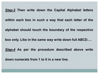 Step-3 Then write down the Capital Alphabet letters
within each box in such a way that each letter of the
alphabet should touch the boundary of the respective
box only. Like in the same way write down full ABCD….
Step-4 As per the procedure described above write
down numerals from 1 to 0 in a new line.
 