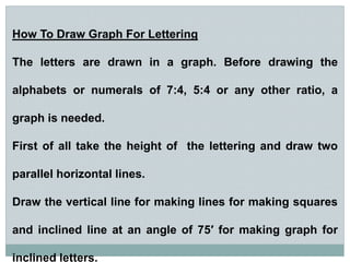 How To Draw Graph For Lettering
The letters are drawn in a graph. Before drawing the
alphabets or numerals of 7:4, 5:4 or any other ratio, a
graph is needed.
First of all take the height of the lettering and draw two
parallel horizontal lines.
Draw the vertical line for making lines for making squares
and inclined line at an angle of 75′ for making graph for
inclined letters.
 