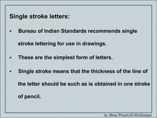 Ar. Hena Tiwari,GCAD,Sonipat
Single stroke letters:
 Bureau of Indian Standards recommends single
stroke lettering for use in drawings.
 These are the simplest form of letters.
 Single stroke means that the thickness of the line of
the letter should be such as is obtained in one stroke
of pencil.
 