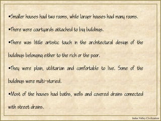 Indus Valley Civilization
Smaller houses had two rooms, while larger houses had many rooms.
There were courtyards attached to big buildings.
There was little artistic touch in the architectural design of the
buildings belonging either to the rich or the poor.
They were plain, utilitarian and comfortable to live. Some of the
buildings were multi-storied.
Most of the houses had baths, wells and covered drains connected
with street drains.
 