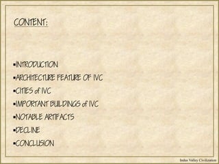 Indus Valley Civilization
CONTENT:
INTRODUCTION
ARCHITECTURE FEATURE OF IVC
CITIES of IVC
IMPORTANT BUILDINGS of IVC
NOTABLE ARTIFACTS
DECLINE
CONCLUSION
 