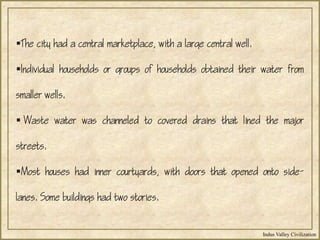 Indus Valley Civilization
The city had a central marketplace, with a large central well.
Individual households or groups of households obtained their water from
smaller wells.
 Waste water was channeled to covered drains that lined the major
streets.
Most houses had inner courtyards, with doors that opened onto side-
lanes. Some buildings had two stories.
 