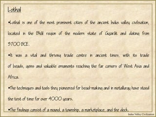 Indus Valley Civilization
Lothal
Lothal is one of the most prominent cities of the ancient Indus valley civilisation,
located in the Bhl region of the modern state of Gujart and dating from
3700 BCE.
It was a vital and thriving trade centre in ancient times, with its trade
of beads, gems and valuable ornaments reaching the far corners of West Asia and
Africa.
The techniques and tools they pioneered for bead-making and in metallurgy have stood
the test of time for over 4000 years.
The findings consist of a mound, a township, a marketplace, and the dock.
 