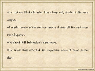 Indus Valley Civilization
The pool was filled with water from a large well, situated in the same
complex.
 Periodic cleaning of the pool was done by draining off the used water
into a big drain.
The Great Bath building had six entrances.
The Great Bath reflected the engineering genius of those ancient
days.
 
