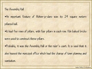 Indus Valley Civilization
The Assembly Hall
An important feature of Mohen-jo-daro was its 24 square meters
pillared hall.
It had five rows of pillars, with four pillars in each row. Kiln baked bricks
were used to construct these pillars.
Probably, it was the Assembly Hall or the ruler's court. It is said that it
also housed the municipal office which had the charge of town planning and
sanitation.
 