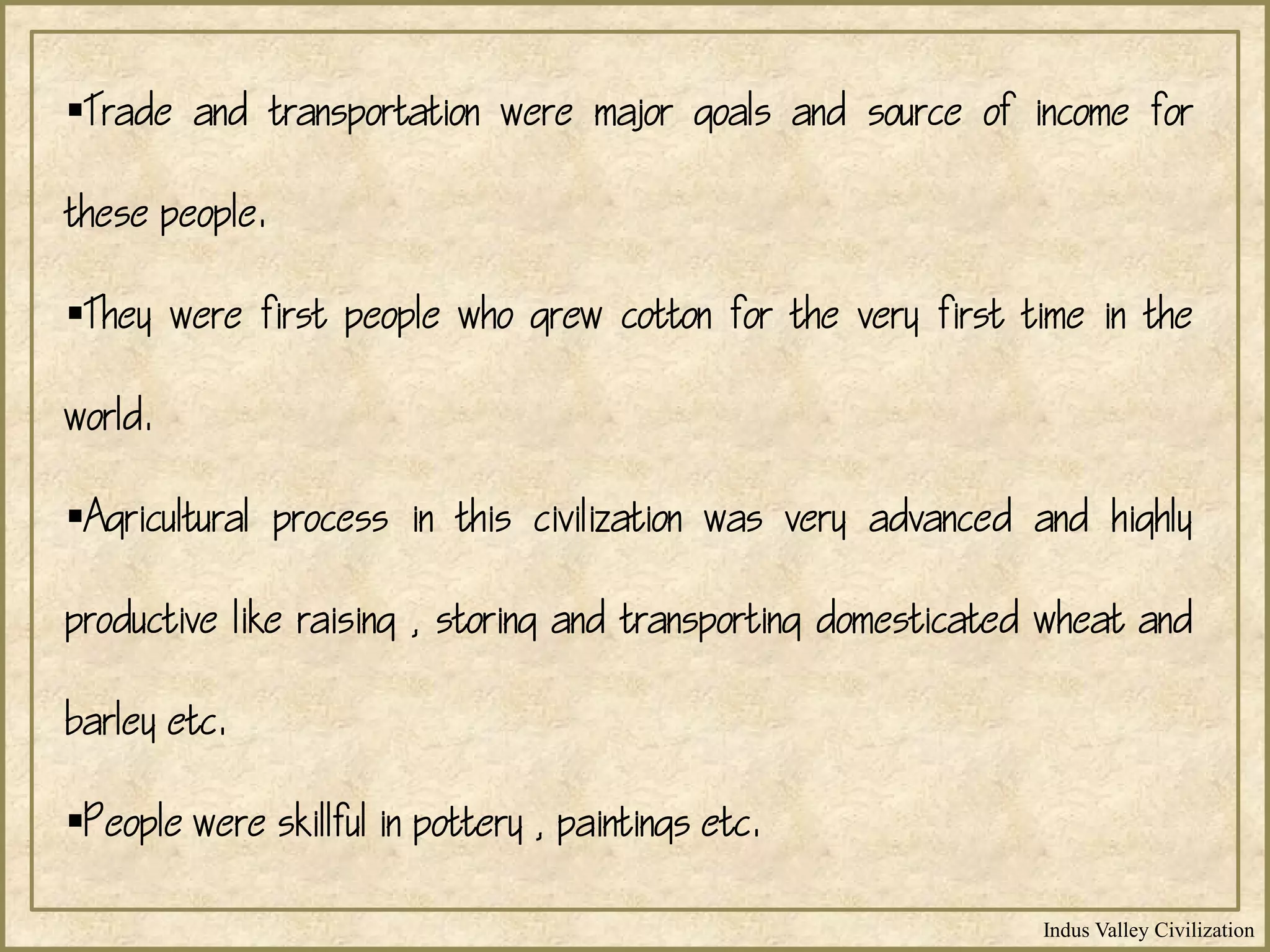 Indus Valley Civilization
Trade and transportation were major goals and source of income for
these people.
They were first people who grew cotton for the very first time in the
world.
Agricultural process in this civilization was very advanced and highly
productive like raising , storing and transporting domesticated wheat and
barley etc.
People were skillful in pottery , paintings etc.
 