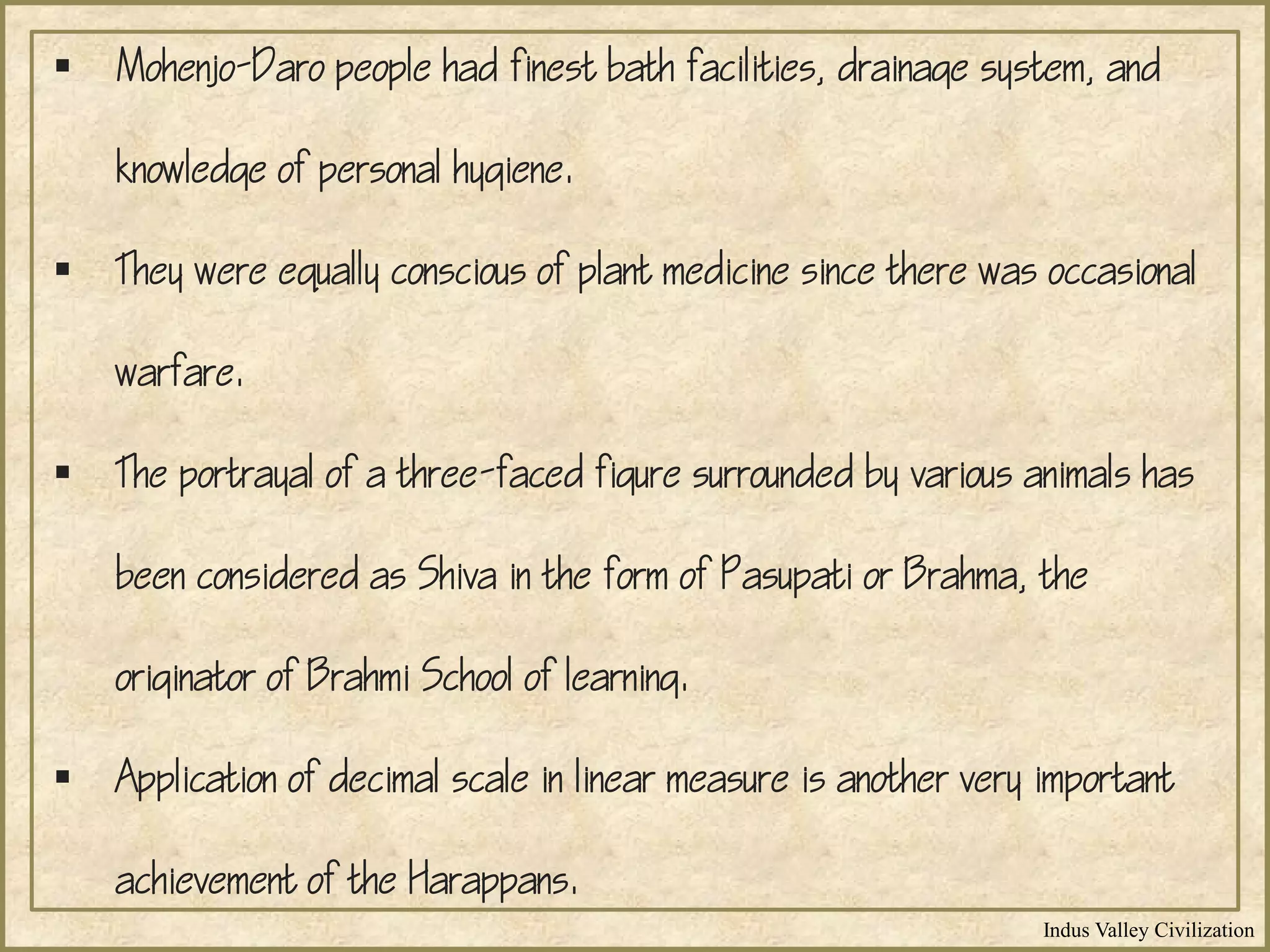 Indus Valley Civilization
 Mohenjo-Daro people had finest bath facilities, drainage system, and
knowledge of personal hygiene.
 They were equally conscious of plant medicine since there was occasional
warfare.
 The portrayal of a three-faced figure surrounded by various animals has
been considered as Shiva in the form of Pasupati or Brahma, the
originator of Brahmi School of learning.
 Application of decimal scale in linear measure is another very important
achievement of the Harappans.
 