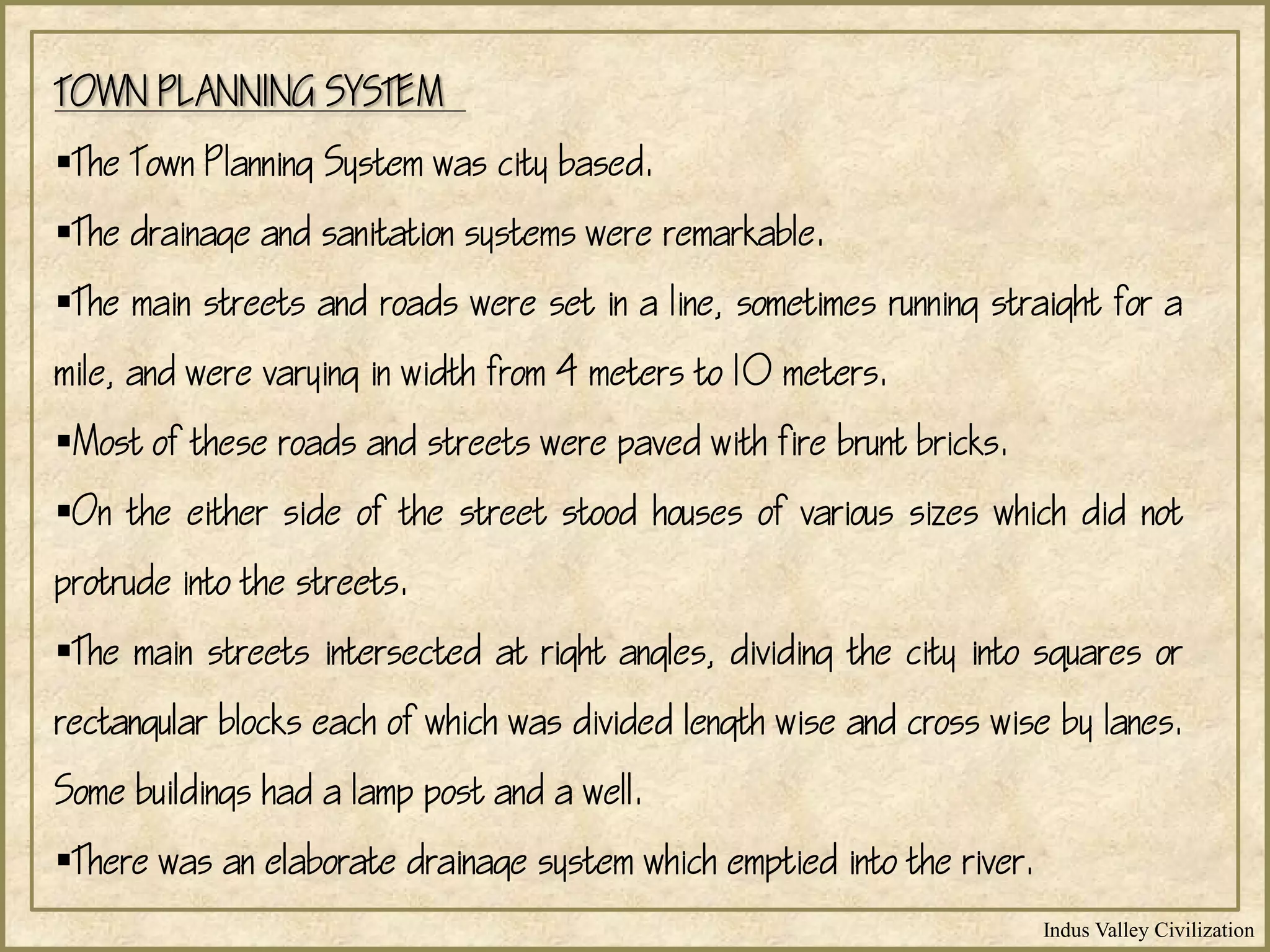 Indus Valley Civilization
TOWN PLANNING SYSTEM
The Town Planning System was city based.
The drainage and sanitation systems were remarkable.
The main streets and roads were set in a line, sometimes running straight for a
mile, and were varying in width from 4 meters to 10 meters.
Most of these roads and streets were paved with fire brunt bricks.
On the either side of the street stood houses of various sizes which did not
protrude into the streets.
The main streets intersected at right angles, dividing the city into squares or
rectangular blocks each of which was divided length wise and cross wise by lanes.
Some buildings had a lamp post and a well.
There was an elaborate drainage system which emptied into the river.
 