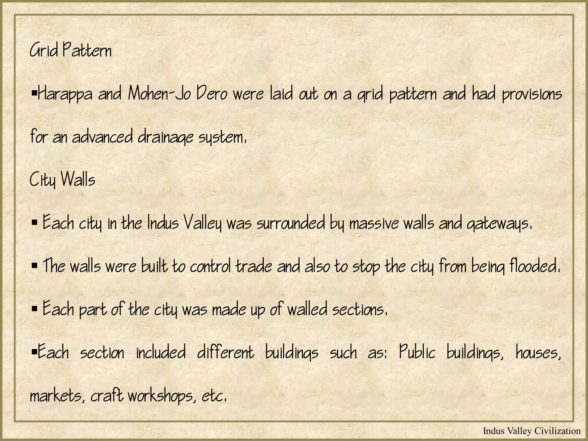 Indus Valley Civilization
Grid Pattern
Harappa and Mohen-Jo Dero were laid out on a grid pattern and had provisions
for an advanced drainage system.
City Walls
 Each city in the Indus Valley was surrounded by massive walls and gateways.
 The walls were built to control trade and also to stop the city from being flooded.
 Each part of the city was made up of walled sections.
Each section included different buildings such as: Public buildings, houses,
markets, craft workshops, etc.
 