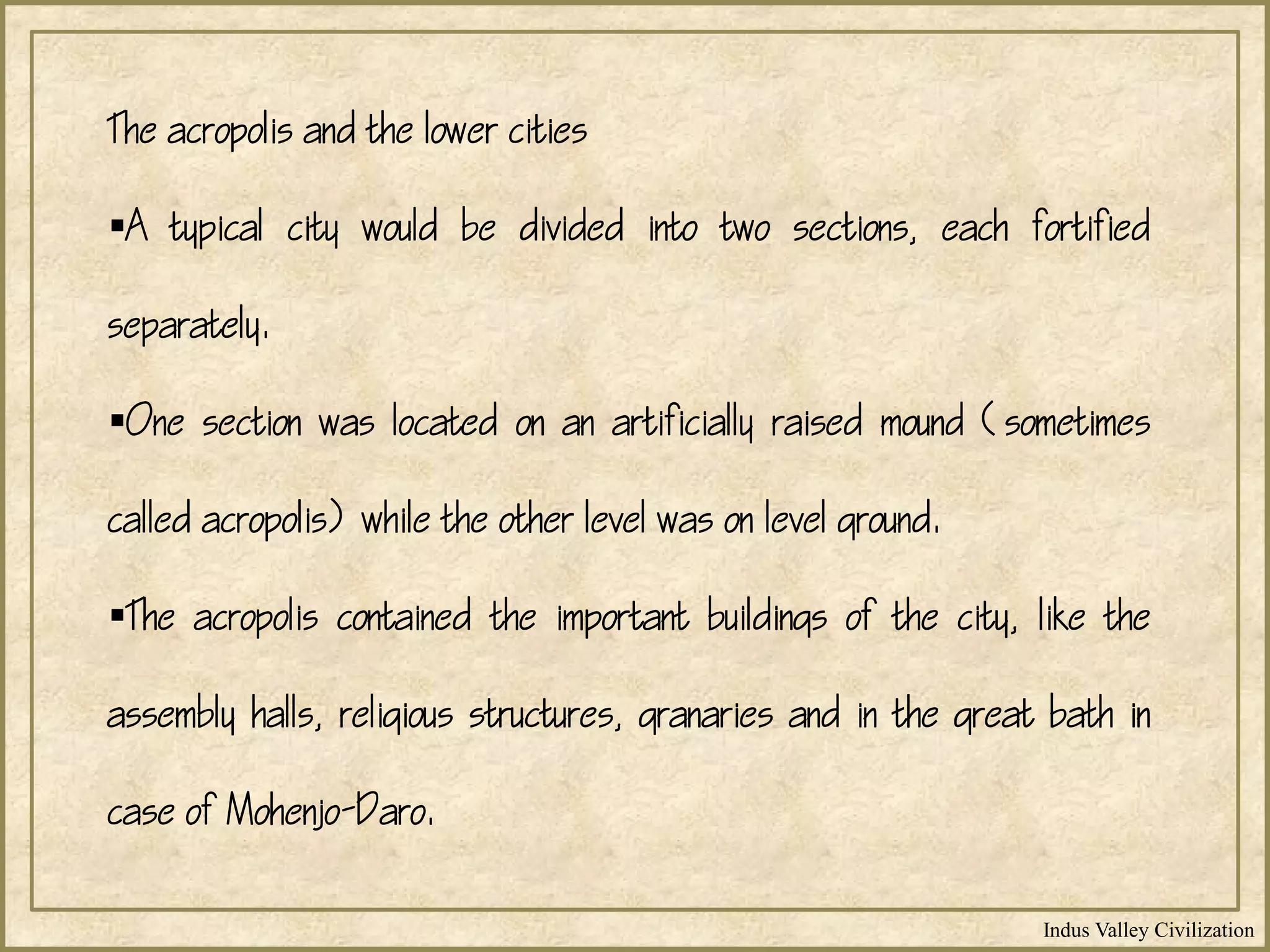 Indus Valley Civilization
The acropolis and the lower cities
A typical city would be divided into two sections, each fortified
separately.
One section was located on an artificially raised mound (sometimes
called acropolis) while the other level was on level ground.
The acropolis contained the important buildings of the city, like the
assembly halls, religious structures, granaries and in the great bath in
case of Mohenjo-Daro.
 