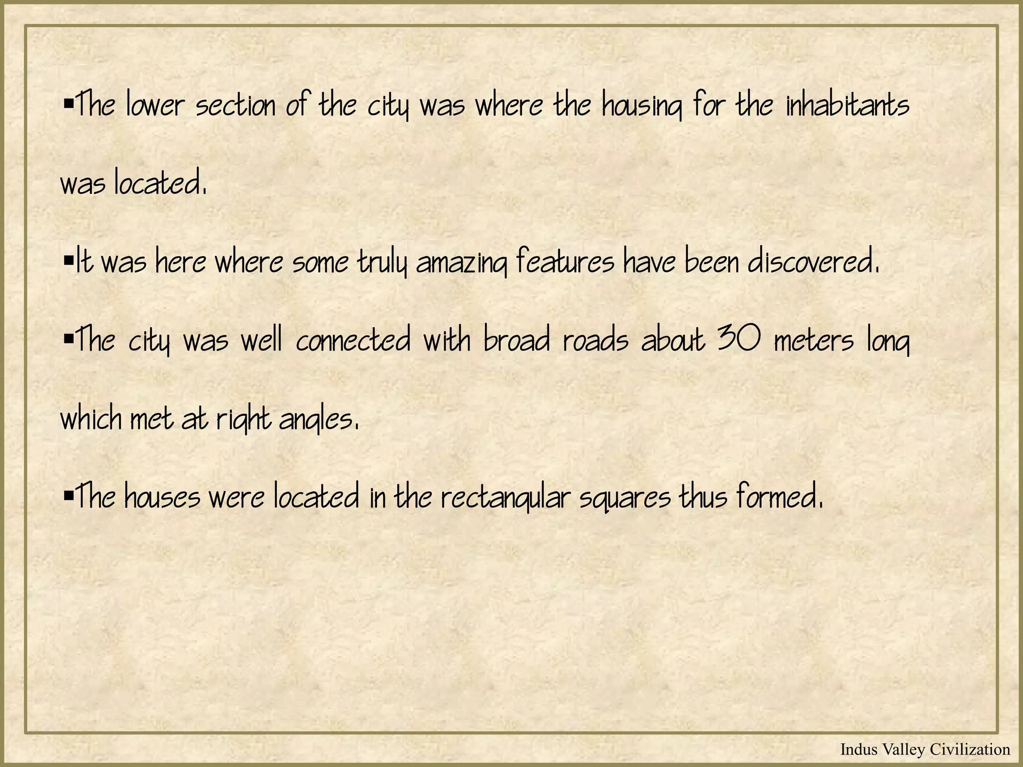 Indus Valley Civilization
The lower section of the city was where the housing for the inhabitants
was located.
It was here where some truly amazing features have been discovered.
The city was well connected with broad roads about 30 meters long
which met at right angles.
The houses were located in the rectangular squares thus formed.
 