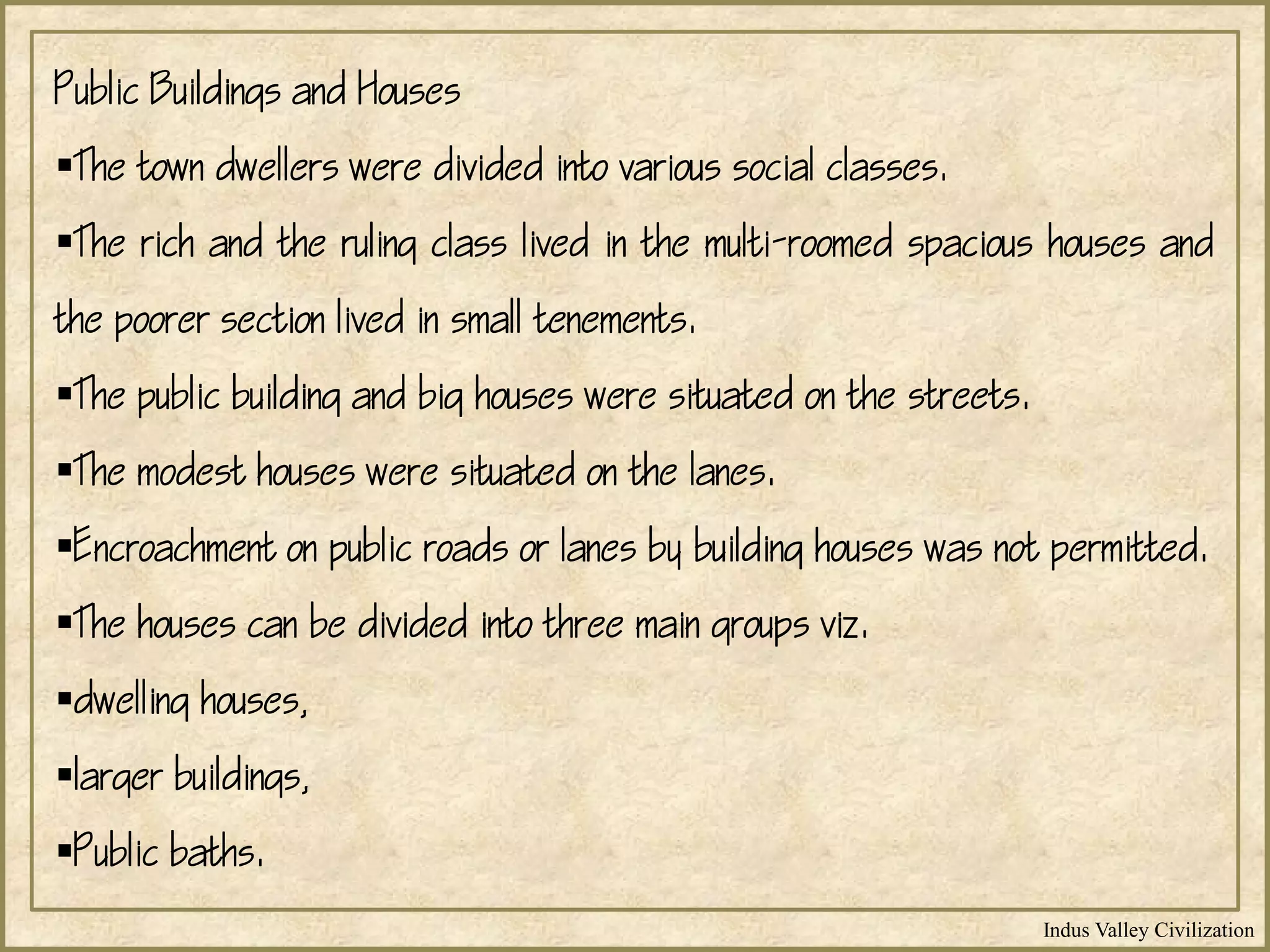 Indus Valley Civilization
Public Buildings and Houses
The town dwellers were divided into various social classes.
The rich and the ruling class lived in the multi-roomed spacious houses and
the poorer section lived in small tenements.
The public building and big houses were situated on the streets.
The modest houses were situated on the lanes.
Encroachment on public roads or lanes by building houses was not permitted.
The houses can be divided into three main groups viz.
dwelling houses,
larger buildings,
Public baths.
 