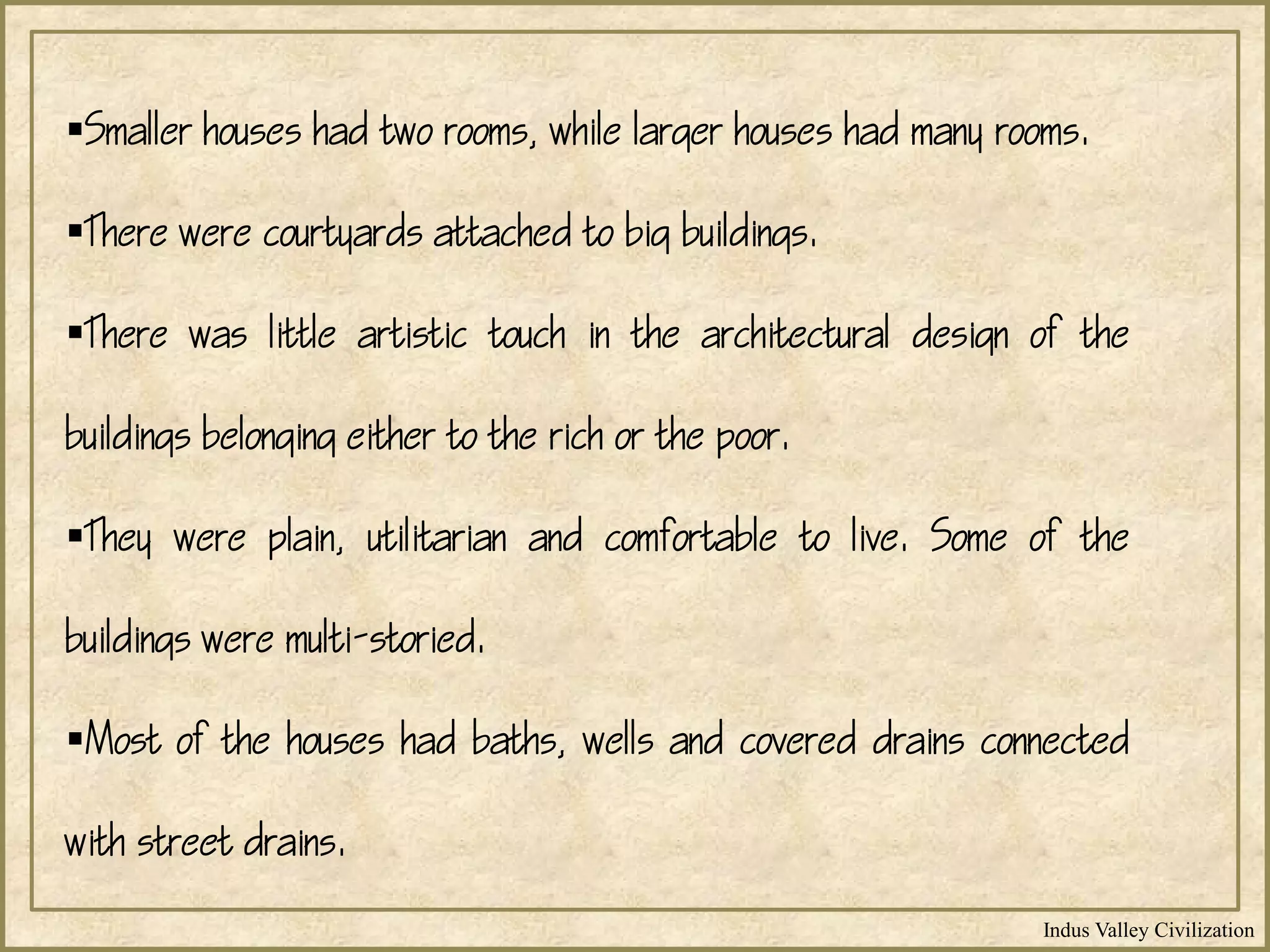 Indus Valley Civilization
Smaller houses had two rooms, while larger houses had many rooms.
There were courtyards attached to big buildings.
There was little artistic touch in the architectural design of the
buildings belonging either to the rich or the poor.
They were plain, utilitarian and comfortable to live. Some of the
buildings were multi-storied.
Most of the houses had baths, wells and covered drains connected
with street drains.
 