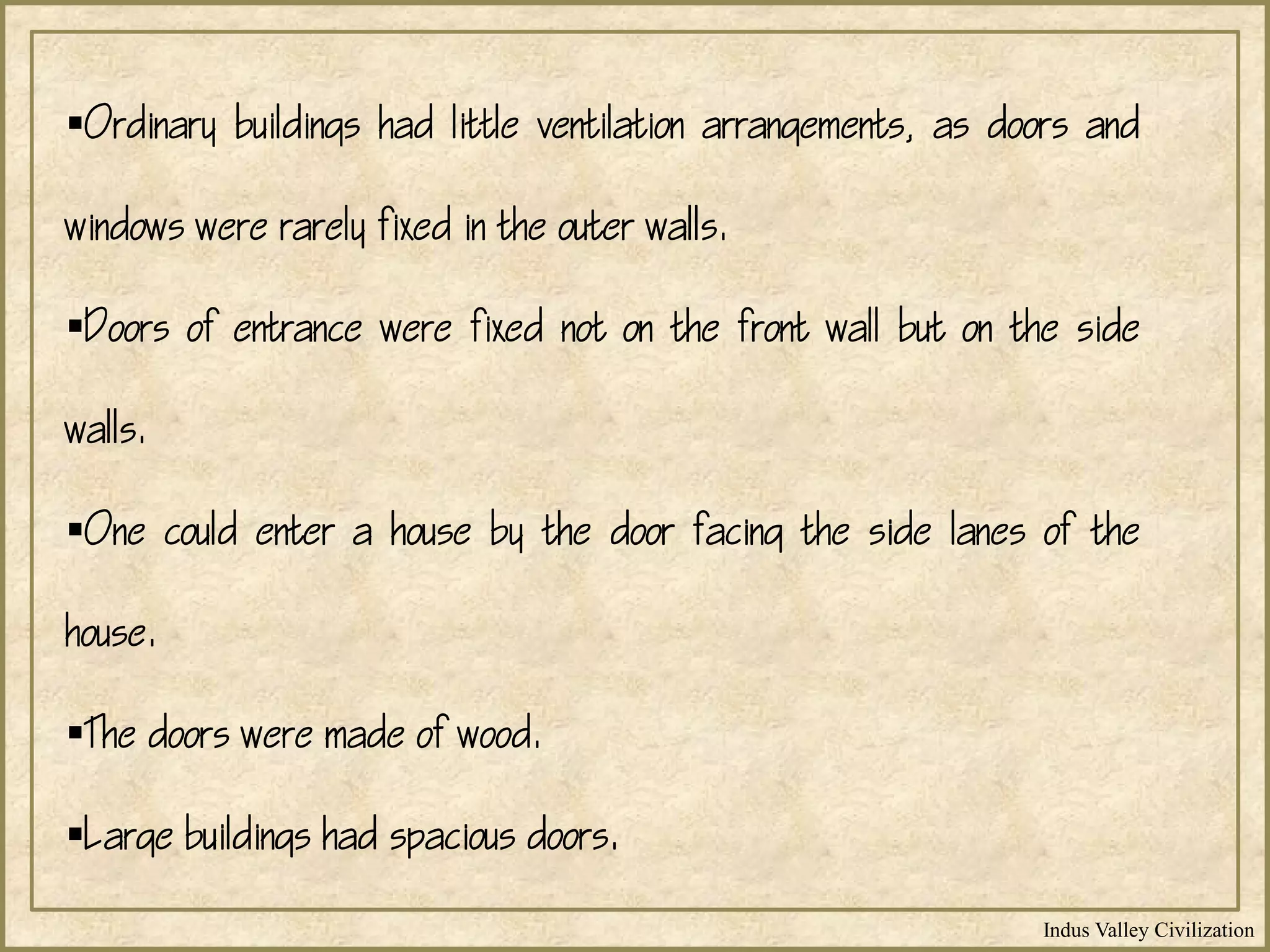 Indus Valley Civilization
Ordinary buildings had little ventilation arrangements, as doors and
windows were rarely fixed in the outer walls.
Doors of entrance were fixed not on the front wall but on the side
walls.
One could enter a house by the door facing the side lanes of the
house.
The doors were made of wood.
Large buildings had spacious doors.
 