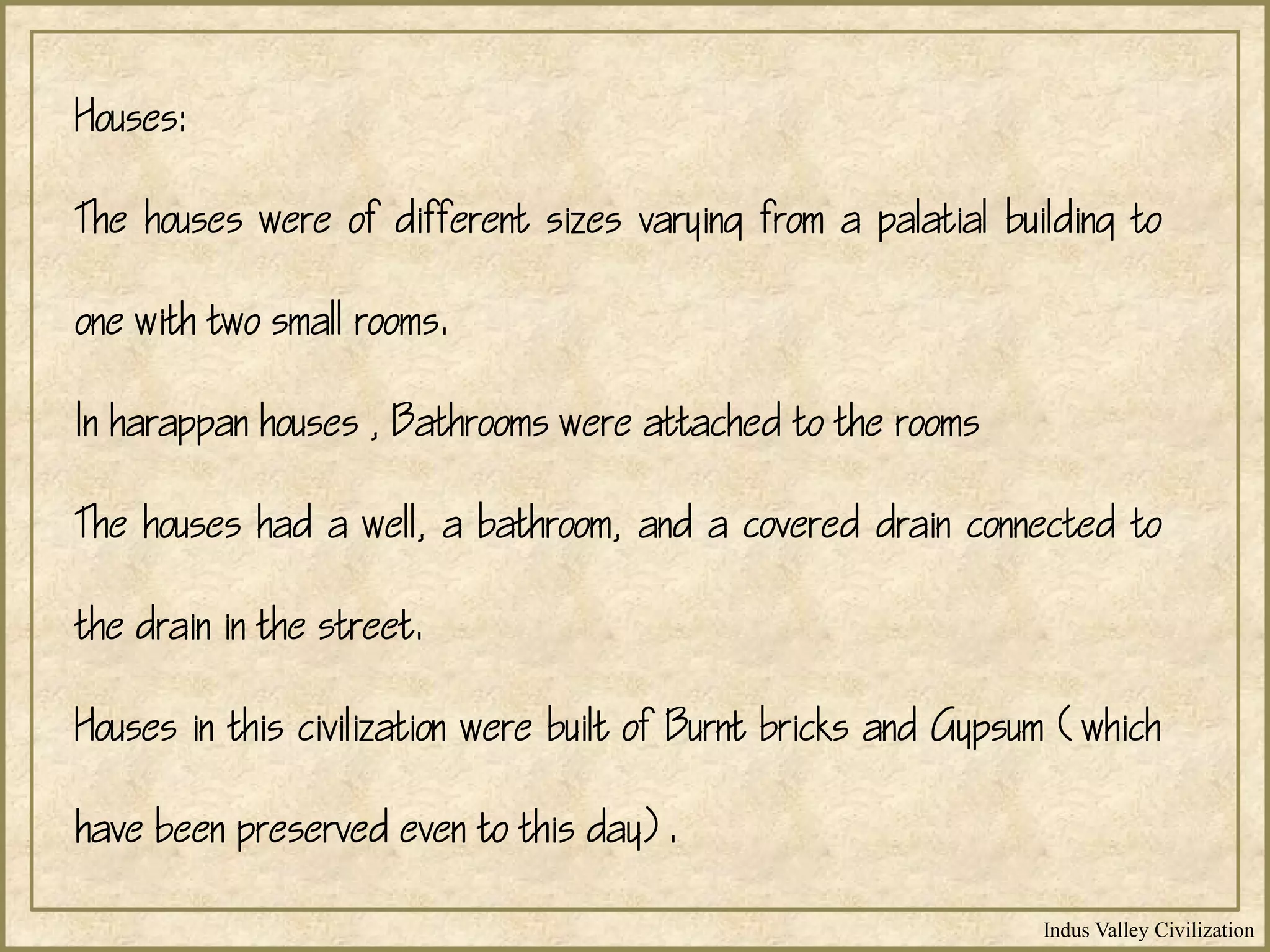 Indus Valley Civilization
Houses:
The houses were of different sizes varying from a palatial building to
one with two small rooms.
In harappan houses , Bathrooms were attached to the rooms
The houses had a well, a bathroom, and a covered drain connected to
the drain in the street.
Houses in this civilization were built of Burnt bricks and Gypsum (which
have been preserved even to this day).
 