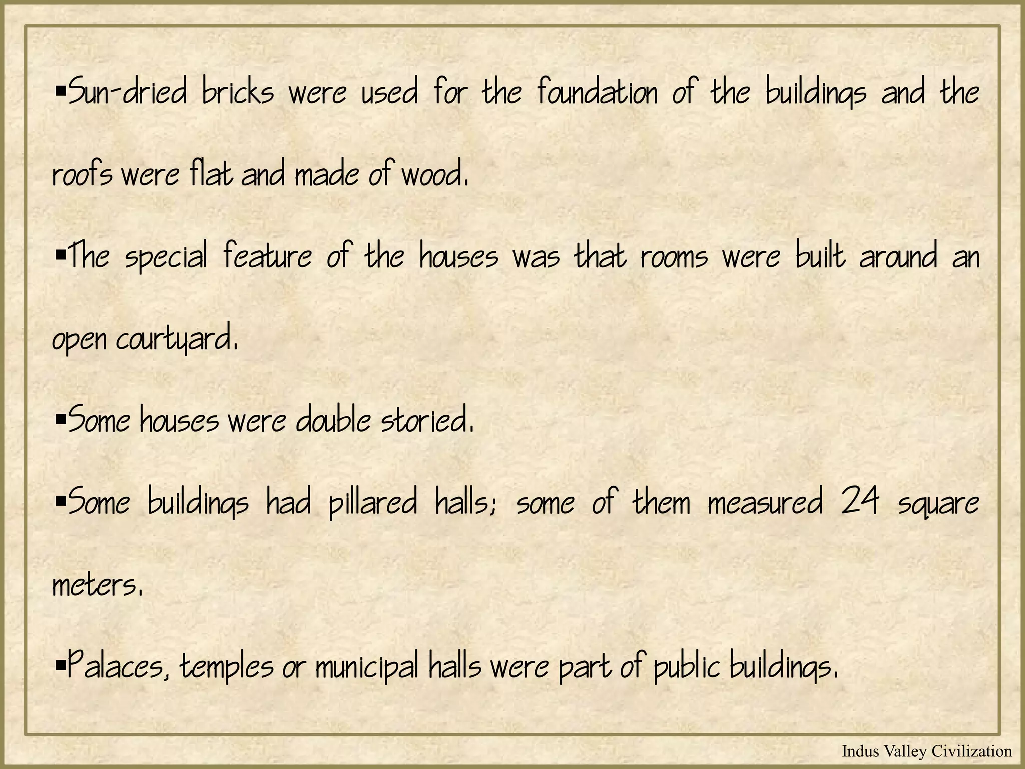 Indus Valley Civilization
Sun-dried bricks were used for the foundation of the buildings and the
roofs were flat and made of wood.
The special feature of the houses was that rooms were built around an
open courtyard.
Some houses were double storied.
Some buildings had pillared halls; some of them measured 24 square
meters.
Palaces, temples or municipal halls were part of public buildings.
 