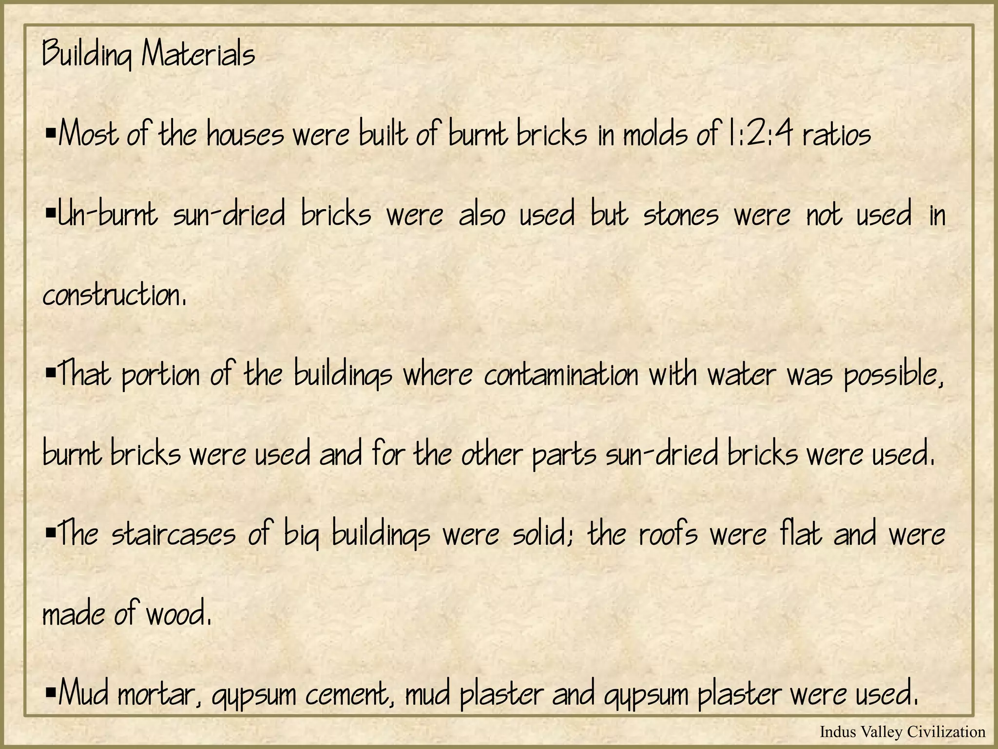 Indus Valley Civilization
Building Materials
Most of the houses were built of burnt bricks in molds of 1:2:4 ratios
Un-burnt sun-dried bricks were also used but stones were not used in
construction.
That portion of the buildings where contamination with water was possible,
burnt bricks were used and for the other parts sun-dried bricks were used.
The staircases of big buildings were solid; the roofs were flat and were
made of wood.
Mud mortar, gypsum cement, mud plaster and gypsum plaster were used.
 