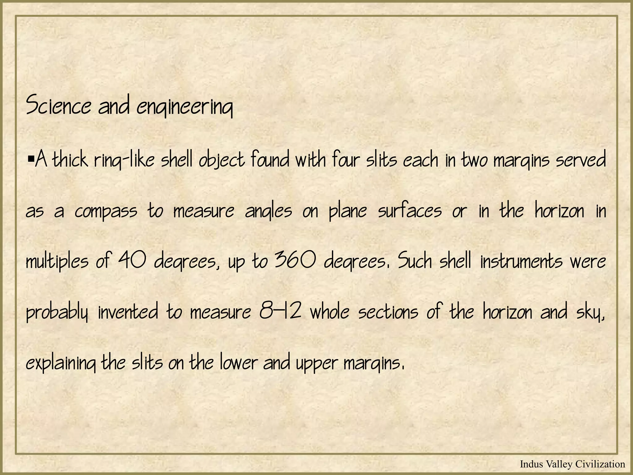 Indus Valley Civilization
Science and engineering
A thick ring-like shell object found with four slits each in two margins served
as a compass to measure angles on plane surfaces or in the horizon in
multiples of 40 degrees, up to 360 degrees. Such shell instruments were
probably invented to measure 812 whole sections of the horizon and sky,
explaining the slits on the lower and upper margins.
 
