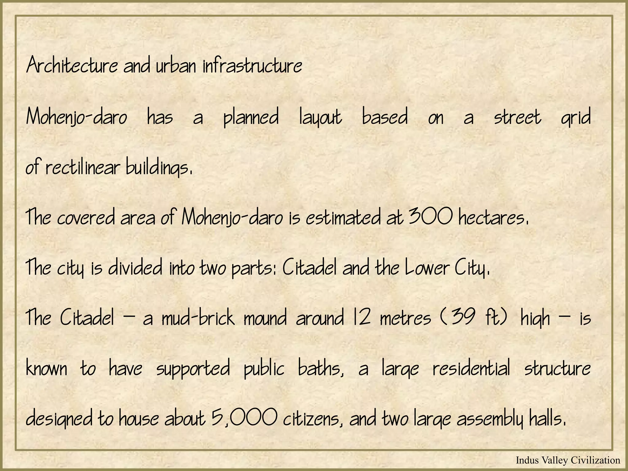 Indus Valley Civilization
Mohenjo-daro has a planned layout based on a street grid
of rectilinear buildings.
The covered area of Mohenjo-daro is estimated at 300 hectares.
The city is divided into two parts: Citadel and the Lower City.
The Citadel  a mud-brick mound around 12 metres (39 ft) high  is
known to have supported public baths, a large residential structure
designed to house about 5,000 citizens, and two large assembly halls.
Architecture and urban infrastructure
 