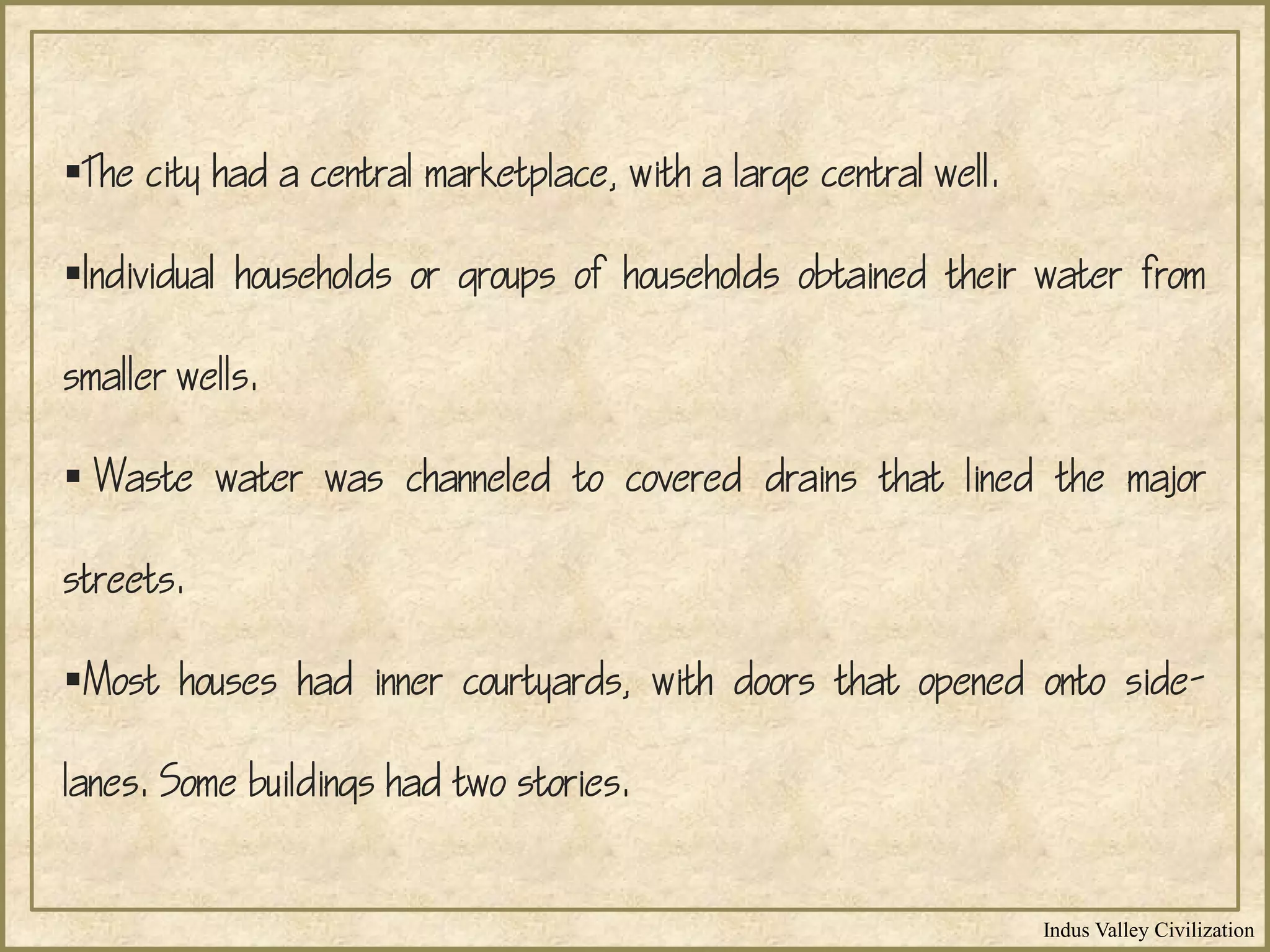 Indus Valley Civilization
The city had a central marketplace, with a large central well.
Individual households or groups of households obtained their water from
smaller wells.
 Waste water was channeled to covered drains that lined the major
streets.
Most houses had inner courtyards, with doors that opened onto side-
lanes. Some buildings had two stories.
 