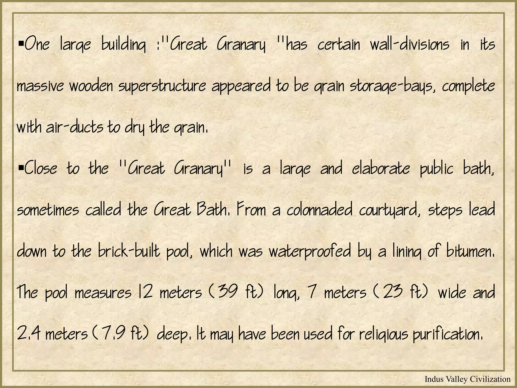 Indus Valley Civilization
One large building :"Great Granary "has certain wall-divisions in its
massive wooden superstructure appeared to be grain storage-bays, complete
with air-ducts to dry the grain.
Close to the "Great Granary" is a large and elaborate public bath,
sometimes called the Great Bath. From a colonnaded courtyard, steps lead
down to the brick-built pool, which was waterproofed by a lining of bitumen.
The pool measures 12 meters (39 ft) long, 7 meters (23 ft) wide and
2.4 meters (7.9 ft) deep. It may have been used for religious purification.
 