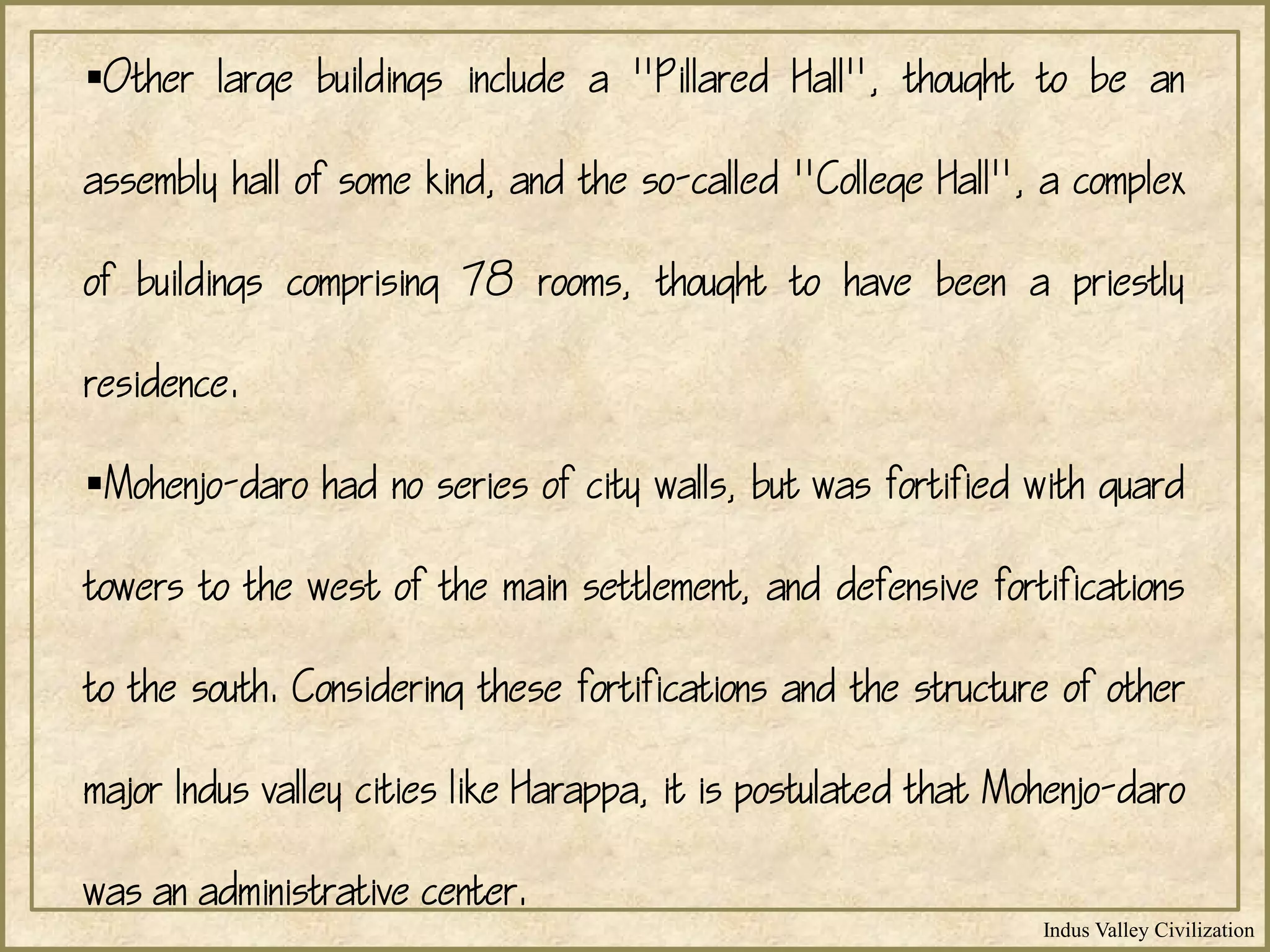 Indus Valley Civilization
Other large buildings include a "Pillared Hall", thought to be an
assembly hall of some kind, and the so-called "College Hall", a complex
of buildings comprising 78 rooms, thought to have been a priestly
residence.
Mohenjo-daro had no series of city walls, but was fortified with guard
towers to the west of the main settlement, and defensive fortifications
to the south. Considering these fortifications and the structure of other
major Indus valley cities like Harappa, it is postulated that Mohenjo-daro
was an administrative center.
 
