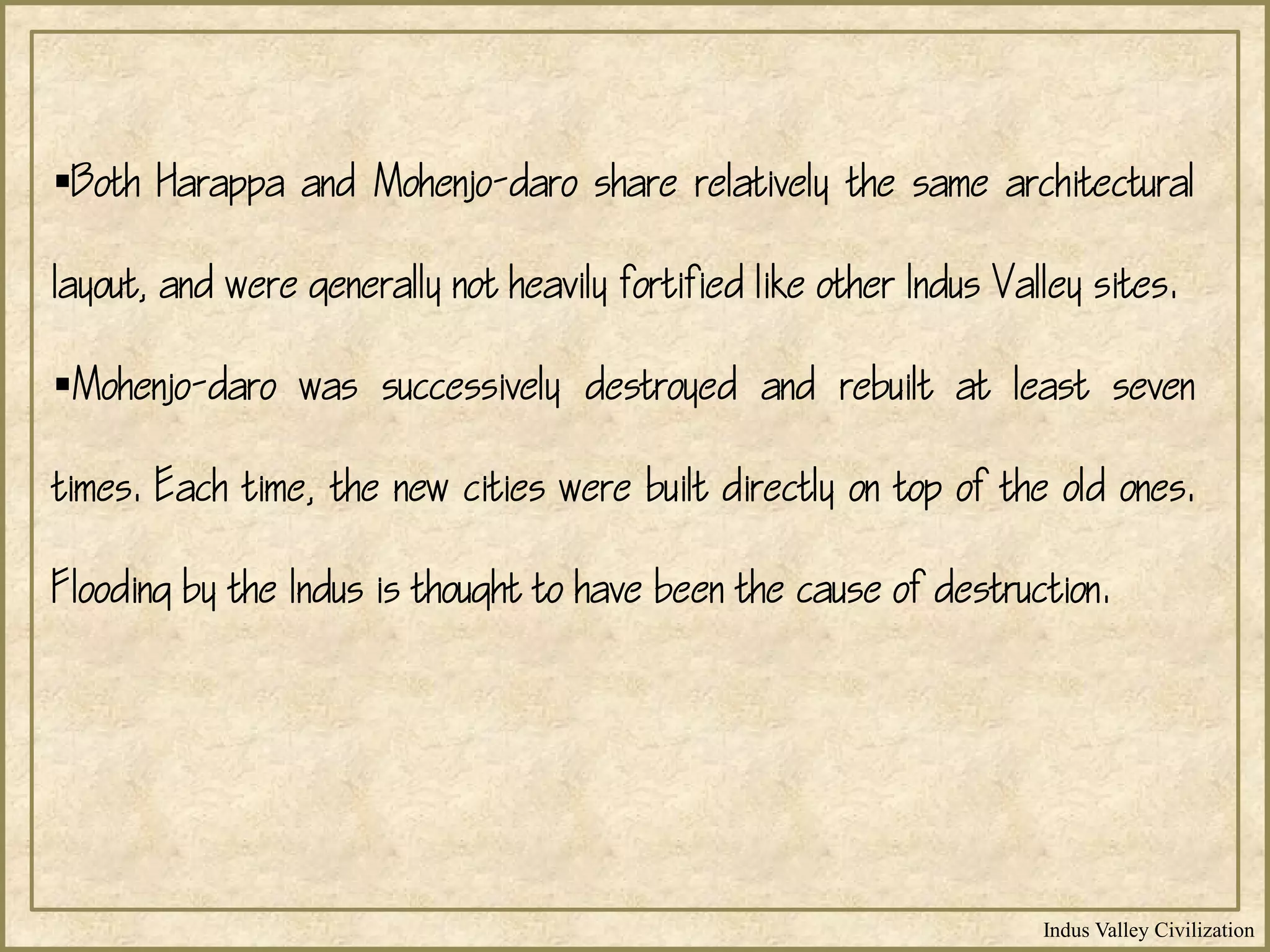 Indus Valley Civilization
Both Harappa and Mohenjo-daro share relatively the same architectural
layout, and were generally not heavily fortified like other Indus Valley sites.
Mohenjo-daro was successively destroyed and rebuilt at least seven
times. Each time, the new cities were built directly on top of the old ones.
Flooding by the Indus is thought to have been the cause of destruction.
 
