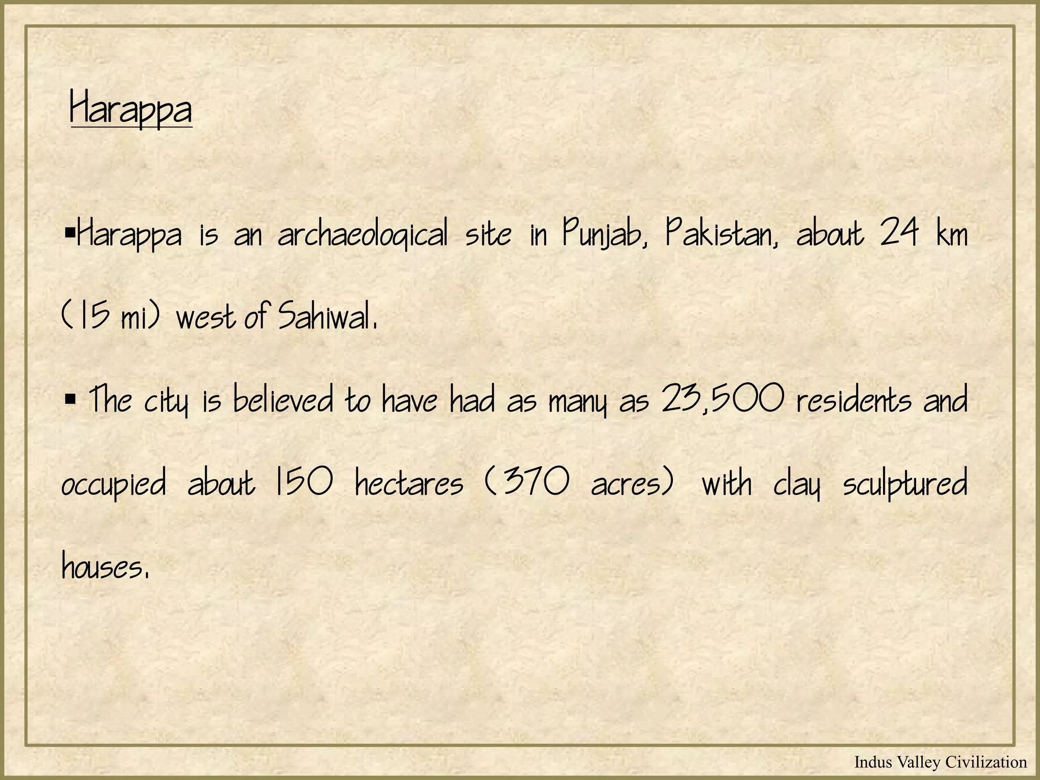 Indus Valley Civilization
Harappa
Harappa is an archaeological site in Punjab, Pakistan, about 24 km
(15 mi) west of Sahiwal.
 The city is believed to have had as many as 23,500 residents and
occupied about 150 hectares (370 acres) with clay sculptured
houses.
 