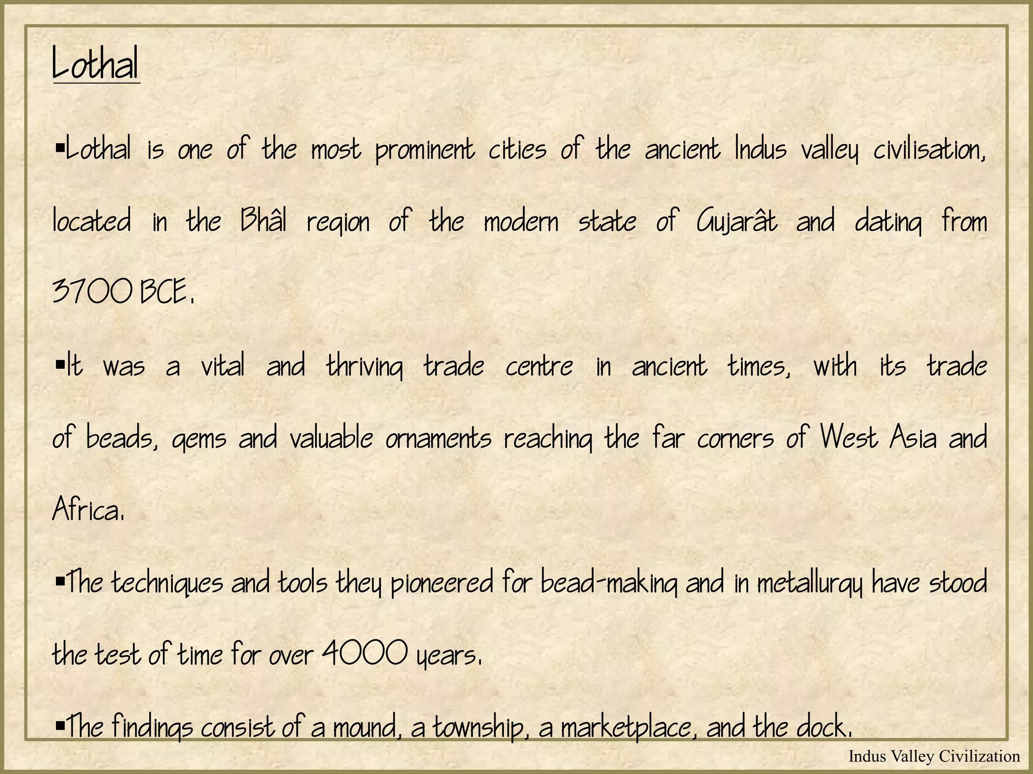 Indus Valley Civilization
Lothal
Lothal is one of the most prominent cities of the ancient Indus valley civilisation,
located in the Bhl region of the modern state of Gujart and dating from
3700 BCE.
It was a vital and thriving trade centre in ancient times, with its trade
of beads, gems and valuable ornaments reaching the far corners of West Asia and
Africa.
The techniques and tools they pioneered for bead-making and in metallurgy have stood
the test of time for over 4000 years.
The findings consist of a mound, a township, a marketplace, and the dock.
 