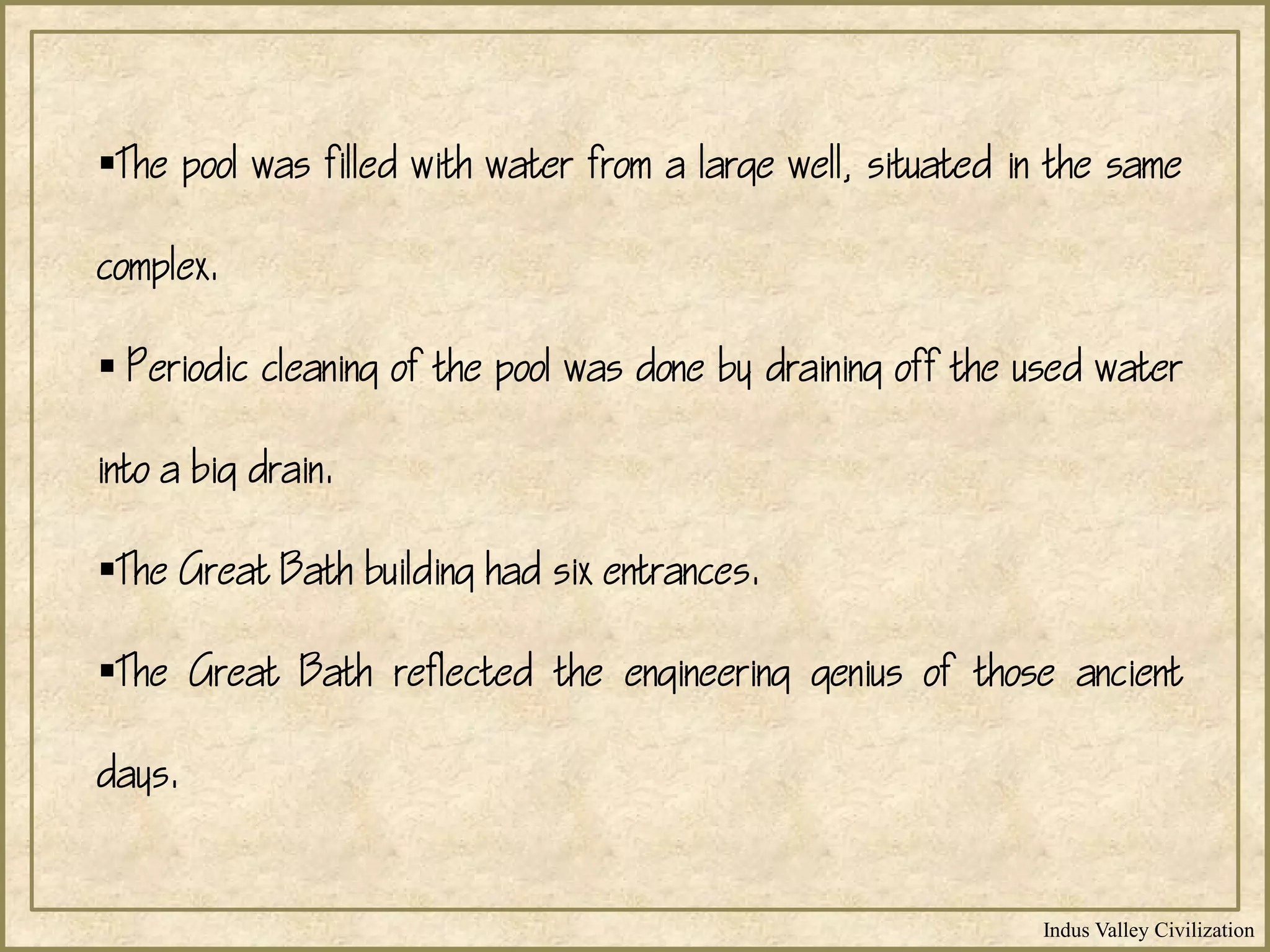 Indus Valley Civilization
The pool was filled with water from a large well, situated in the same
complex.
 Periodic cleaning of the pool was done by draining off the used water
into a big drain.
The Great Bath building had six entrances.
The Great Bath reflected the engineering genius of those ancient
days.
 