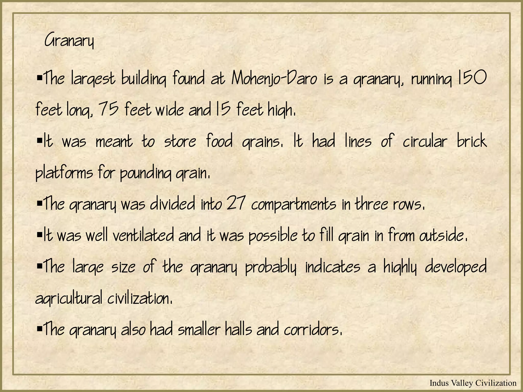 Indus Valley Civilization
The largest building found at Mohenjo-Daro is a granary, running 150
feet long, 75 feet wide and 15 feet high.
It was meant to store food grains. It had lines of circular brick
platforms for pounding grain.
The granary was divided into 27 compartments in three rows.
It was well ventilated and it was possible to fill grain in from outside.
The large size of the granary probably indicates a highly developed
agricultural civilization.
The granary also had smaller halls and corridors.
Granary
 
