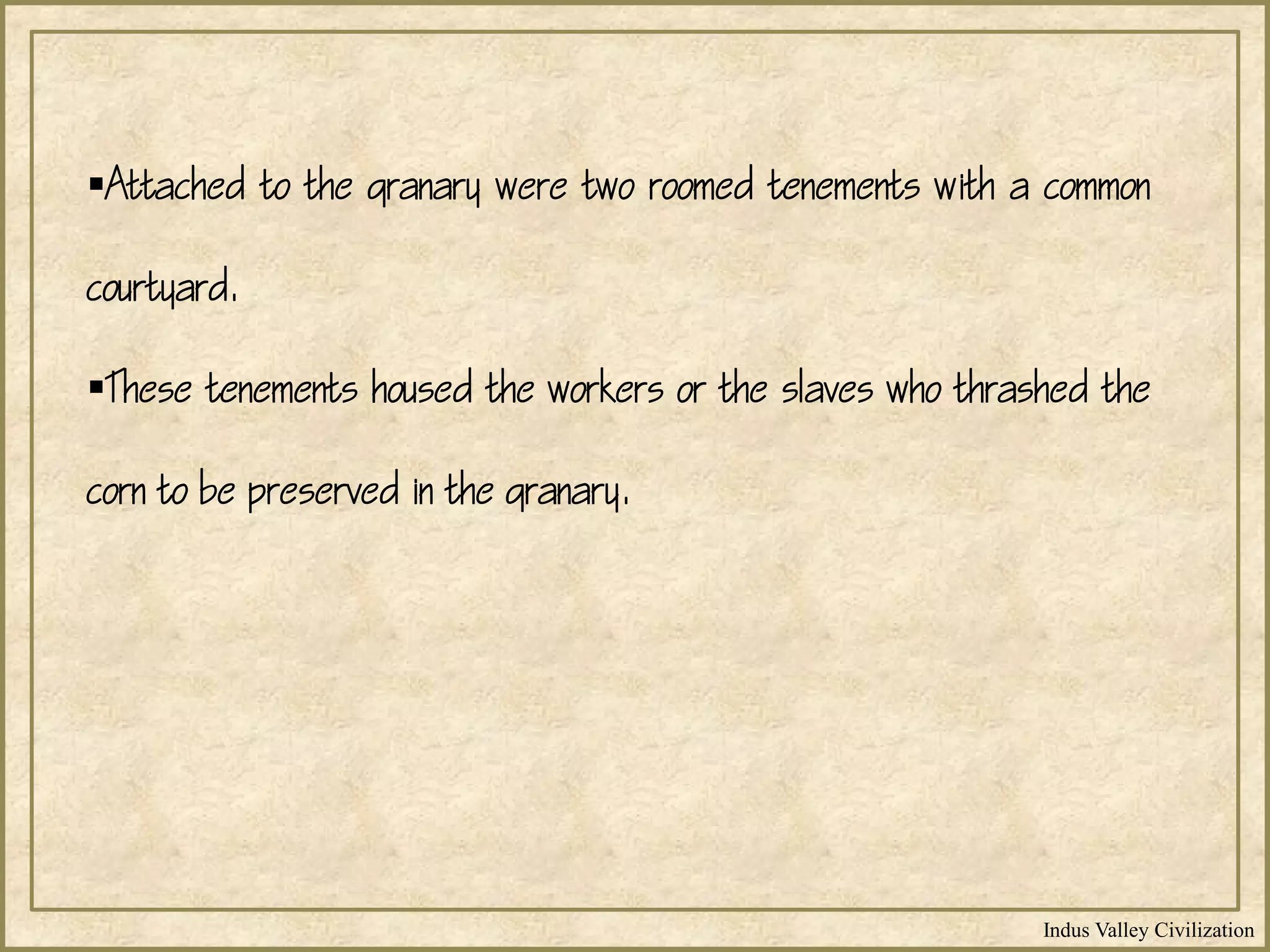 Indus Valley Civilization
Attached to the granary were two roomed tenements with a common
courtyard.
These tenements housed the workers or the slaves who thrashed the
corn to be preserved in the granary.
 