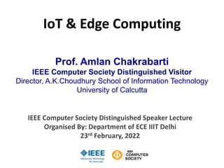 IoT & Edge Computing
Prof. Amlan Chakrabarti
IEEE Computer Society Distinguished Visitor
Director, A.K.Choudhury School of Information Technology
University of Calcutta
IEEE Computer Society Distinguished Speaker Lecture
Organised By: Department of ECE IIIT Delhi
23rd February, 2022
 
